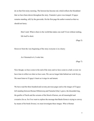 do on that first misty morning. The horizon has become red, which reflects the bloodshed
that we have been shown throughout the story. Fiametta’s grave was tranquil. S’egaye
remains standing, still, by the graveside. On the first page the author warned us that we
should not hurry:

Don’t rush. What is there in the world that makes one rush? Even without rushing,
life itself is short.
(Page 5)

However from the very beginning of the story everyone is in a hurry:

As if doomed to it, I woke late.
(Page 7)

Now though, we have come to the end of the story and we have come to a halt; so now we
have time to reflect on what we have seen. We can no longer hide behind our wish for joy.
We must listen to S’egaye’s heart as it sings its sad lament.

We have read the three hundred and seventy previous pages and so the images of S’egaye
left standing between Roman Hilletewerq and Fiametta Gilay’s grave, the discarded ring,
the gunfire of Nacfa and the screams of the blood of heroes, are all meaningful and
evocative for us. So if we want to explore the message that Bealu Girma is trying to convey
by means of his book Oromai, we must investigate these images. Who is Roman

4

 