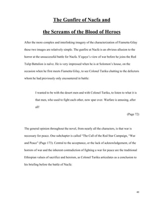 The Gunfire of Nacfa and
the Screams of the Blood of Heroes
After the more complex and interlinking imagery of the characterization of Fiametta Gilay
these two images are relatively simple. The gunfire at Nacfa is an obvious allusion to the
horror at the unsuccessful battle for Nacfa. S’egaye’s view of war before he joins the Red
Tulip Battalion is naïve. He is very impressed when he is at Solomon’s house, on the
occasion when he first meets Fiametta Gilay, to see Colonel Tariku chatting to the defectors
whom he had previously only encountered in battle:

I wanted to be with the desert men and with Colonel Tariku, to listen to what it is
that men, who used to fight each other, now spar over. Warfare is amusing, after
all!
(Page 72)

The general opinion throughout the novel, from nearly all the characters, is that war is
necessary for peace. One subchapter is called “The Call of the Red Star Campaign, “War
and Peace” (Page 173). Central to the acceptance, or the lack of acknowledgement, of the
horrors of war and the inherent contradiction of fighting a war for peace are the traditional
Ethiopian values of sacrifice and heroism, as Colonel Tariku articulates as a conclusion to
his briefing before the battle of Nacfa:

40

 