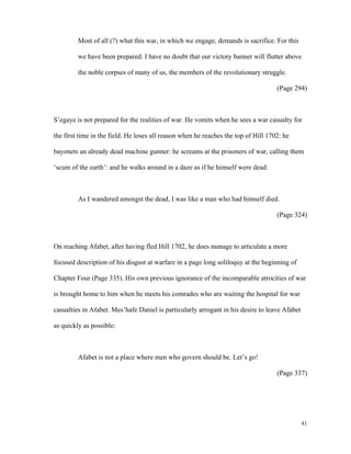 Most of all (?) what this war, in which we engage, demands is sacrifice. For this
we have been prepared. I have no doubt that our victory banner will flutter above
the noble corpses of many of us, the members of the revolutionary struggle.
(Page 294)

S’egaye is not prepared for the realities of war. He vomits when he sees a war casualty for
the first time in the field. He loses all reason when he reaches the top of Hill 1702: he
bayonets an already dead machine gunner: he screams at the prisoners of war, calling them
‘scum of the earth’: and he walks around in a daze as if he himself were dead:

As I wandered amongst the dead, I was like a man who had himself died.
(Page 324)

On reaching Afabet, after having fled Hill 1702, he does manage to articulate a more
focused description of his disgust at warfare in a page long soliloquy at the beginning of
Chapter Four (Page 335). His own previous ignorance of the incomparable atrocities of war
is brought home to him when he meets his comrades who are waiting the hospital for war
casualties in Afabet. Mes’hafe Daniel is particularly arrogant in his desire to leave Afabet
as quickly as possible:

Afabet is not a place where men who govern should be. Let’s go!
(Page 337)

41

 