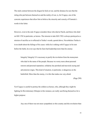 The stark contrast between the disgust he feels at war, and the distance he sees that the
ruling elite put between themselves and the reality of war, is, for S’egaye, one of the
concrete experiences that allow him to believe the sincerity and veracity of Fiametta’s
words in her letter.

However, even to the end, S’egaye considers those who died at Nacfa, and those who died
on Hill 1702 in particular, as heroes. The mission to take Hill 1702 is always portrayed as a
mission of sacrifice as is reflected in Tariku’s words, quoted above. Nevertheless Tariku is
in no doubt about the failings of his cause: while he is talking with S’egaye in his tent
before the battle, he even says that he fears bad leadership more than his enemy:

Integrity! Integrity! It’s necessary to purify the revolution from the moneymen
who deal in the name of the people. Because we worry more about personal
renown and personal reputation, solidarity has perished and maverick racing and
adventurism reigns. This kind of situation, in particular, is dangerous on the
battlefield. More than the enemy, it is this that makes me very afraid.
(Page 299)

Yet S’egaye is careful to portray the soldiers as heroes, who, although they might be
fighting for Revolutionary Ethiopia in this instance, are really sacrificing themselves for a
higher purpose:

Any one of them was not more sympathetic to this country and this revolution than

42

 