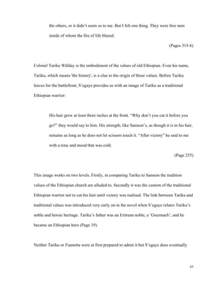 the others, or it didn’t seem so to me. But I felt one thing. They were free men
inside of whom the fire of life blazed.
(Pages 315-6)

Colonel Tariku Wälday is the embodiment of the values of old Ethiopian. Even his name,
Tariku, which means 'the history', is a clue to the origin of those values. Before Tariku
leaves for the battlefront, S’egaye provides us with an image of Tariku as a traditional
Ethiopian warrior:

His hair grew at least three inches at the front. “Why don’t you cut it before you
go?” they would say to him. His strength, like Samson’s, as though it is in his hair,
remains as long as he does not let scissors touch it. “After victory” he said to me
with a tone and mood that was cold.
(Page 255)

This image works on two levels. Firstly, in comparing Tariku to Samson the tradition
values of the Ethiopian church are alluded to. Secondly it was the custom of the traditional
Ethiopian warrior not to cut his hair until victory was realised. The link between Tariku and
traditional values was introduced very early on in the novel when S’egaye relates Tariku’s
noble and heroic heritage. Tariku’s father was an Eritrean noble, a ‘Grazmach’; and he
became an Ethiopian hero (Page 19).

Neither Tariku or Fiametta were at first prepared to admit it but S’egaye does eventually

43

 