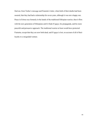 find out, from Tariku’s message and Fiametta’s letter, when both of their deaths had been
assured, that they had had a relationship for seven years, although it was not a happy one.
Peace in Eritrea was formerly in the hands of the traditional Ethiopian warrior, then it flirts
with the new generation of Ethiopians until it finds S’egaye, his propaganda, and his more
peaceful and persuasive approach. The traditional warrior at least would have protected
Fiametta, except that they are now both dead, and S’egaye is lost, on account of all of their
loyalty to a misguided venture.

44

 