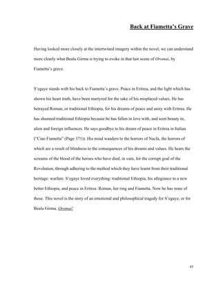 Back at Fiametta’s Grave

Having looked more closely at the intertwined imagery within the novel, we can understand
more clearly what Bealu Girma is trying to evoke in that last scene of Oromai, by
Fiametta’s grave.

S’egaye stands with his back to Fiametta’s grave. Peace in Eritrea, and the light which has
shown his heart truth, have been martyred for the sake of his misplaced values. He has
betrayed Roman, or traditional Ethiopia, for his dreams of peace and unity with Eritrea. He
has shunned traditional Ethiopia because he has fallen in love with, and seen beauty in,
alien and foreign influences. He says goodbye to his dream of peace in Eritrea in Italian
(“Ciao Fiametta” (Page 371)). His mind wanders to the horrors of Nacfa, the horrors of
which are a result of blindness to the consequences of his dreams and values. He hears the
screams of the blood of the heroes who have died, in vain, for the corrupt goal of the
Revolution, through adhering to the method which they have learnt from their traditional
heritage: warfare. S’egaye loved everything: traditional Ethiopia, his allegiance to a new
better Ethiopia, and peace in Eritrea: Roman, her ring and Fiametta. Now he has none of
these. This novel is the story of an emotional and philosophical tragedy for S’egaye, or for
Bealu Girma. Oromai!

45

 