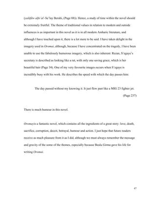 (yaläfäw alfo’al -Se’lay Berahi, (Page 88)). Hence, a study of time within the novel should
be extremely fruitful. The theme of traditional values in relation to modern and outside
influences is as important in this novel as it is in all modern Amharic literature, and
although I have touched upon it, there is a lot more to be said. I have taken delight in the
imagery used in Oromai, although, because I have concentrated on the tragedy, I have been
unable to use the fabulously humorous imagery, which is also inherent: Rezan, S’egaye’s
secretary is described as looking like a rat, with only one saving grace, which is her
beautiful hair (Page 34). One of my very favourite images occurs when S’egaye is
incredibly busy with his work. He describes the speed with which the day passes him:

The day passed without my knowing it. It just flew past like a MIG 23 fighter jet.
(Page 237)

There is much humour in this novel.

Oromayis a fantastic novel, which contains all the ingredients of a great story: love, death,
sacrifice, corruption, deceit, betrayal, humour and action. I just hope that future readers
receive as much pleasure from it as I did, although we must always remember the message
and gravity of the some of the themes, especially because Bealu Girma gave his life for
writing Oromai.

47

 
