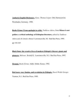 Amharic-English Dictionary, Kane, Thomas Leiper: Otto Harrassowitz.
Weisbaden, Germany. 1990.

Bealu Girma: From apologist to critic, Taddesse Adera, from Silence is not
golden: a critical anthology of Ethiopian literature, edited by Taddesse
Adera and Ali Jimale Ahmed: Lawrenceville, NJ : Red Sea Press, 1995.
pp 154-165

Black lions: the creative lives of modern Ethiopia's literary giants and
pioneers, Molvaer, Reidulf K.: Lawrenceville, N.J.: Red Sea Press, 1997.

Oromai, Bealu Girma: Addis Ababa: Kuraz, 1992.

Red tears: war, famine, and revolution in Ethiopia, Dawit Wolde Giorgis:
Trenton, N.J.: Red Sea Press, 1989.

49

 