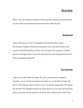 Overview

Before I start with a detailed examination of these questions I shall give an extremely brief
overview of the two principal and concurrent story lines within the novel.

Background

S’egaye Hailemaryam is Chief of Propaganda for the Red Star Multi–Faceted
Revolutionary Campaign which has been launched to solve, once and for all the social,
economic and political problems in Eritrea. The final stage of the campaign is a military
operation to dislodge Eritrea’s secessionist rebels from their final stronghold at the town of
Nacfa, a mountainous natural fort.

First Storyline

S’egaye leaves Addis Ababa for Asmara. He works very hard and the campaign is
ostensibly a success. He then accompanies the military to cover the battle for Nacfa. The
mission of the battalion, which he chooses to join, is to take the strategic Hill 1702. Initially
they take Hill 1702, although with great loss of life. However, the next day, the secessionist
rebels counter-attack and the battalion is faced with either withdrawing from Hill 1702 or

6

 