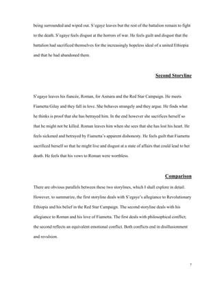 being surrounded and wiped out. S’egaye leaves but the rest of the battalion remain to fight
to the death. S’egaye feels disgust at the horrors of war. He feels guilt and disgust that the
battalion had sacrificed themselves for the increasingly hopeless ideal of a united Ethiopia
and that he had abandoned them.

Second Storyline

S’egaye leaves his fiancée, Roman, for Asmara and the Red Star Campaign. He meets
Fiametta Gilay and they fall in love. She behaves strangely and they argue. He finds what
he thinks is proof that she has betrayed him. In the end however she sacrifices herself so
that he might not be killed. Roman leaves him when she sees that she has lost his heart. He
feels sickened and betrayed by Fiametta’s apparent dishonesty. He feels guilt that Fiametta
sacrificed herself so that he might live and disgust at a state of affairs that could lead to her
death. He feels that his vows to Roman were worthless.

Comparison
There are obvious parallels between these two storylines, which I shall explore in detail.
However, to summarize, the first storyline deals with S’egaye’s allegiance to Revolutionary
Ethiopia and his belief in the Red Star Campaign. The second storyline deals with his
allegiance to Roman and his love of Fiametta. The first deals with philosophical conflict;
the second reflects an equivalent emotional conflict. Both conflicts end in disillusionment
and revulsion.

7

 