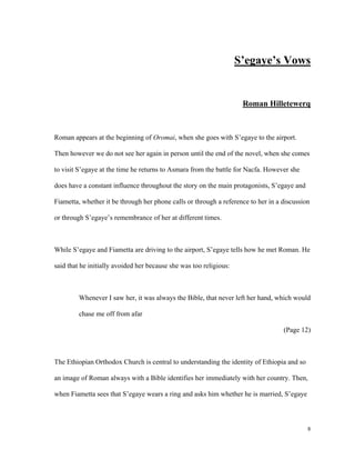 S’egaye’s Vows

Roman Hilletewerq

Roman appears at the beginning of Oromai, when she goes with S’egaye to the airport.
Then however we do not see her again in person until the end of the novel, when she comes
to visit S’egaye at the time he returns to Asmara from the battle for Nacfa. However she
does have a constant influence throughout the story on the main protagonists, S’egaye and
Fiametta, whether it be through her phone calls or through a reference to her in a discussion
or through S’egaye’s remembrance of her at different times.

While S’egaye and Fiametta are driving to the airport, S’egaye tells how he met Roman. He
said that he initially avoided her because she was too religious:

Whenever I saw her, it was always the Bible, that never left her hand, which would
chase me off from afar
(Page 12)

The Ethiopian Orthodox Church is central to understanding the identity of Ethiopia and so
an image of Roman always with a Bible identifies her immediately with her country. Then,
when Fiametta sees that S’egaye wears a ring and asks him whether he is married, S’egaye

8

 
