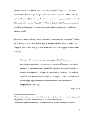 describes Roman as an Amhara Rose (Yämähal agär s’ïgeräd1 (Page 231)). This image
again identifies her strongly with a place, this time with the area around Addis Ababa, the
capital of Ethiopia. The third image that defines Roman is of her performing the traditional
Ethiopian Coffee ceremony (Pages 264-5). When he describes this, S’egaye is reminiscing
about Roman, as he speaks to her on the phone, just after his relationship with Fiametta
starts to crumble.

These three very strong images would suggest that Roman represents a traditional Ethiopia
and its values. So, with this in mind, it must be noted what Roman thinks of the Red Star
Campaign. In the car on the way to the airport Roman shows her disapproval of any sort of
campaign:

With every dawn another campaign. A campaign calling for harmonious
development. A campaign for warfare. An economic reinforcement campaign. A
campaign to eradicate illiteracy. A discipline campaign. Also now, a campaign to
solve the Eritrea problem. We’ve created a tradition of campaigns. When will the
day come when we can live and die without campaigns?..... Don’t you reckon that
all of Ethiopia’s problems have descended upon us in proclamations and
campaigns like a thick fog2?
(Pages 9-10)

1

This literally translates as ‘rose of the middle land’. The middle land refers to the Central Highlands of

Ethiopia where Addis Ababa and the homelands of the Amhara tribe are situated.
2

Here we have another image which gives further meaning to the “hazy and misty morning” (Page 7).

9

 