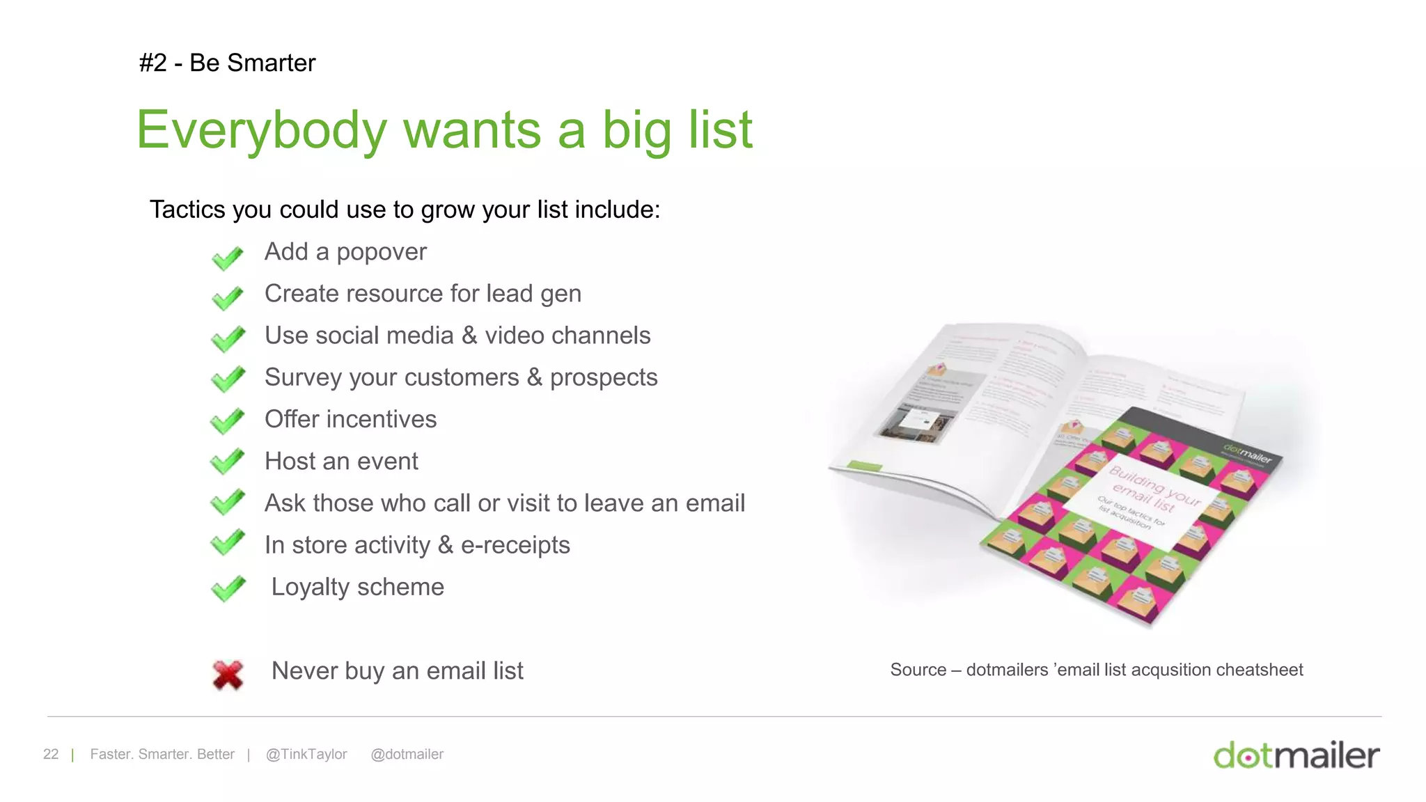 22 | Faster. Smarter. Better | @TinkTaylor @dotmailer
#2 - Be Smarter
Source – dotmailers ’email list acqusition cheatsheet
Everybody wants a big list
Tactics you could use to grow your list include:
Add a popover
Create resource for lead gen
Use social media & video channels
Survey your customers & prospects
Offer incentives
Host an event
Ask those who call or visit to leave an email
In store activity & e-receipts
Loyalty scheme
Never buy an email list
 