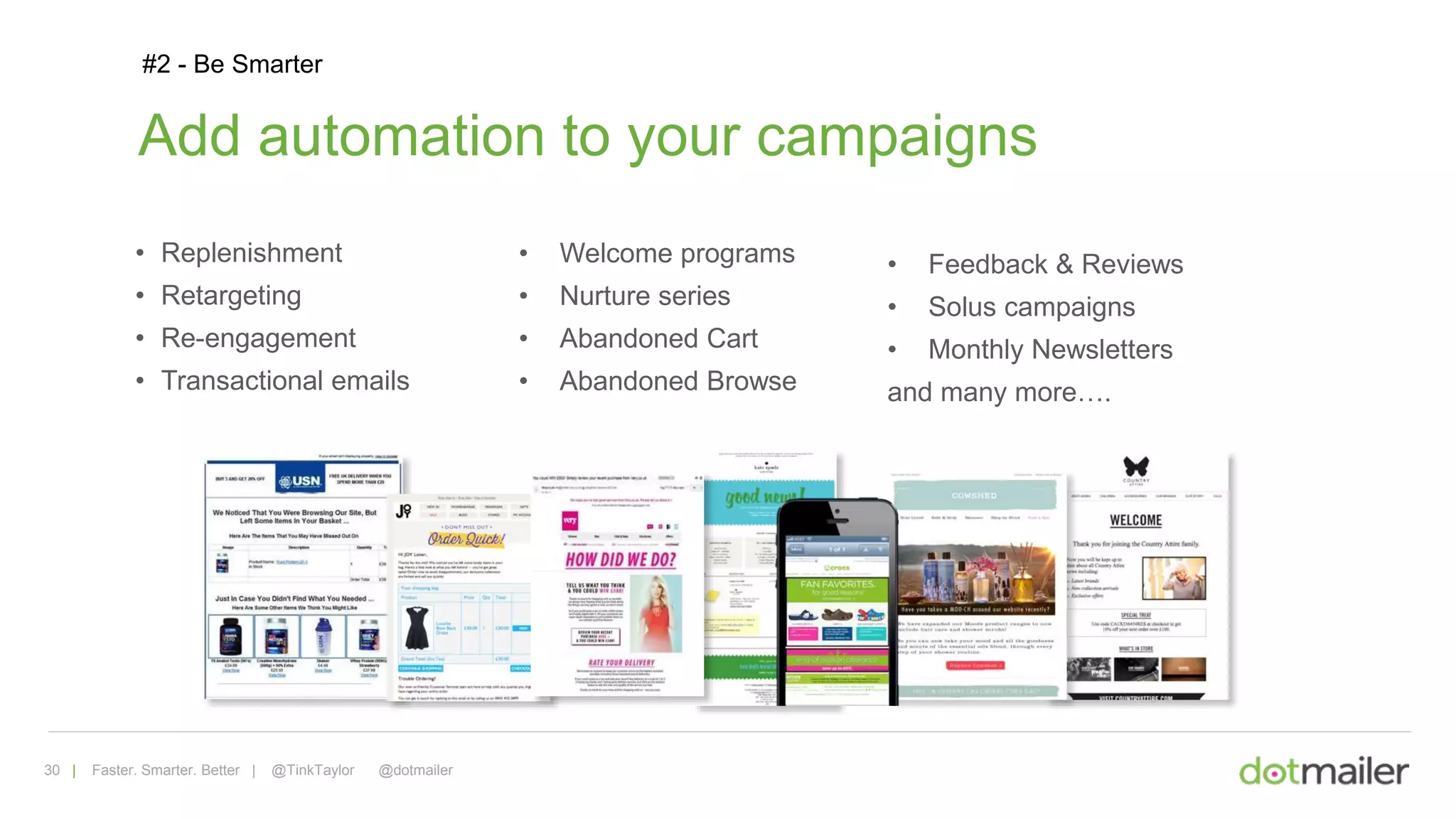 30 | Faster. Smarter. Better | @TinkTaylor @dotmailer
#2 - Be Smarter
Add automation to your campaigns
• Replenishment
• Retargeting
• Re-engagement
• Transactional emails
• Welcome programs
• Nurture series
• Abandoned Cart
• Abandoned Browse
• Feedback & Reviews
• Solus campaigns
• Monthly Newsletters
and many more….
 