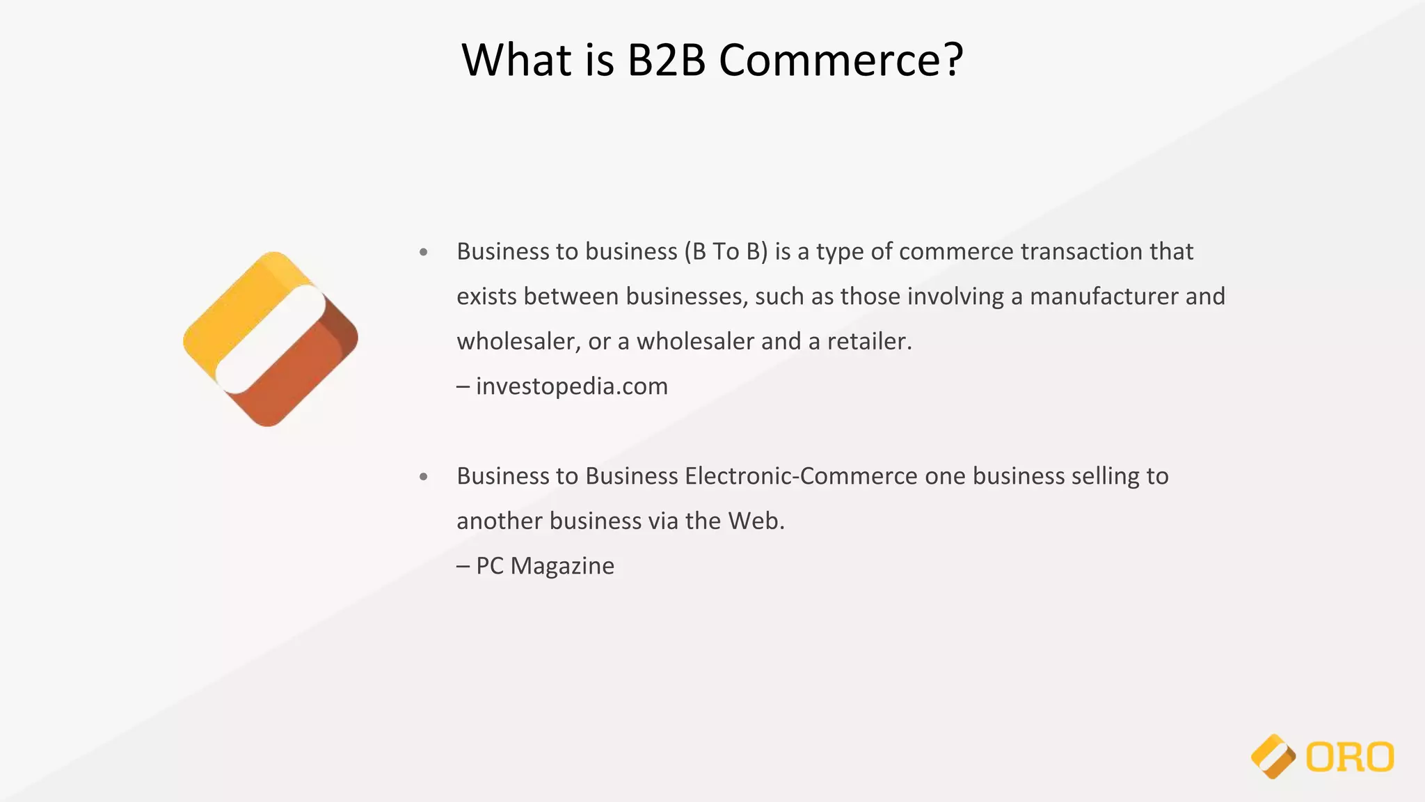 What is B2B Commerce?
• Business to business (B To B) is a type of commerce transaction that
exists between businesses, such as those involving a manufacturer and
wholesaler, or a wholesaler and a retailer.
– investopedia.com
• Business to Business Electronic-Commerce one business selling to
another business via the Web.
– PC Magazine
 