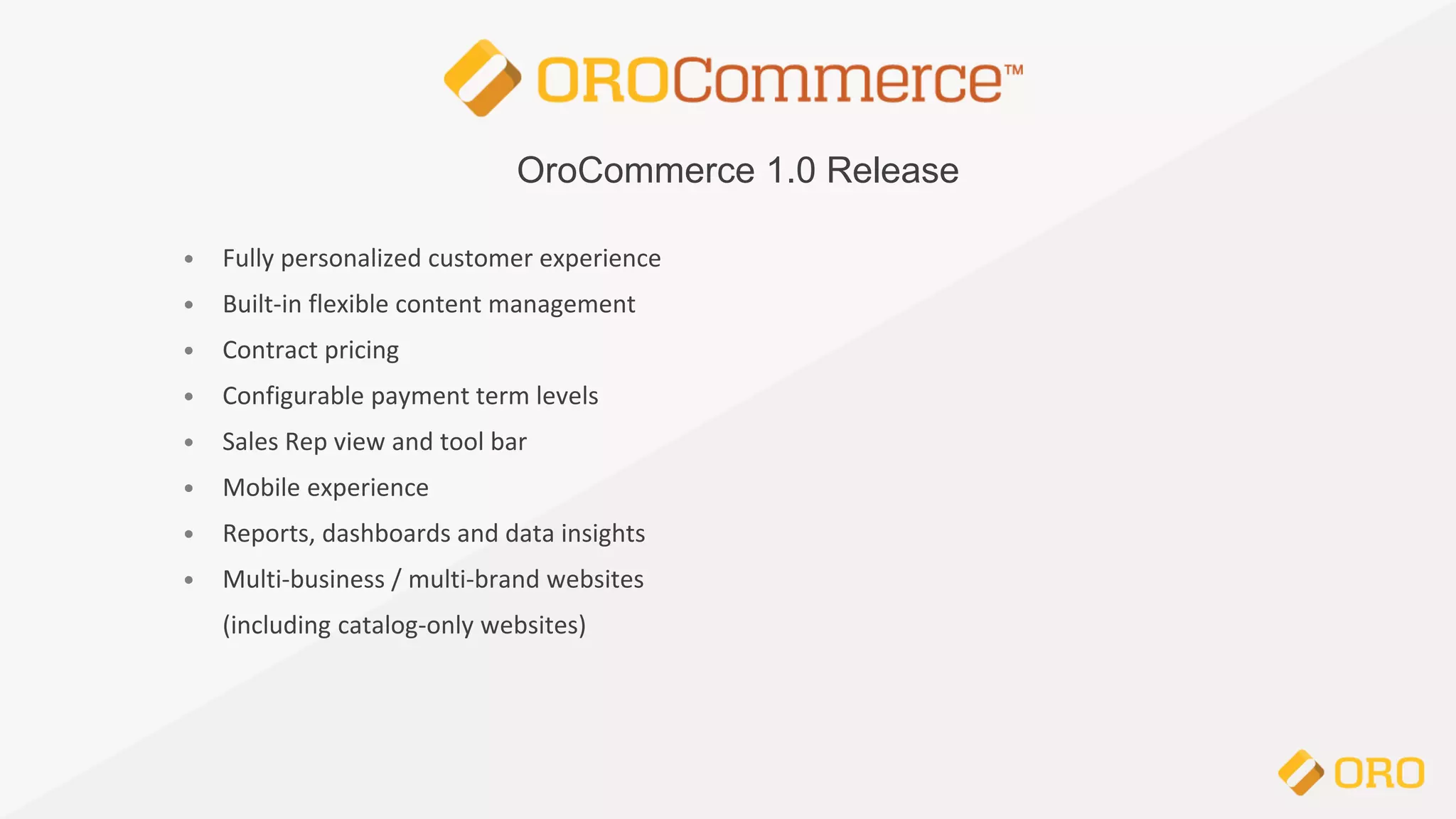 OroCommerce 1.0 Release
• Fully personalized customer experience
• Built-in flexible content management
• Contract pricing
• Configurable payment term levels
• Sales Rep view and tool bar
• Mobile experience
• Reports, dashboards and data insights
• Multi-business / multi-brand websites
(including catalog-only websites)
 