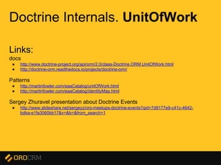 Presentation title here
Doctrine Internals. UnitOfWork
Links:
docs
● http://www.doctrine-project.org/api/orm/2.0/class-Doctrine.ORM.UnitOfWork.html
● http://doctrine-orm.readthedocs.io/projects/doctrine-orm/
Patterns
● http://martinfowler.com/eaaCatalog/unitOfWork.html
● http://martinfowler.com/eaaCatalog/identityMap.html
Sergey Zhuravel presentation about Doctrine Events
● http://www.slideshare.net/sergeyz/oro-meetups-doctrine-events?qid=7d9177e9-c41c-4642-
bdba-e1fa3060bb17&v=&b=&from_search=1
 