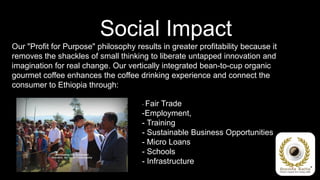 Social Impact
Our "Profit for Purpose" philosophy results in greater profitability because it
removes the shackles of small thinking to liberate untapped innovation and
imagination for real change. Our vertically integrated bean-to-cup organic
gourmet coffee enhances the coffee drinking experience and connect the
consumer to Ethiopia through:

                                      - Fair Trade
                                      -Employment,
                                      - Training
                                      - Sustainable Business Opportunities
                                      - Micro Loans
                                      - Schools
                                      - Infrastructure
 