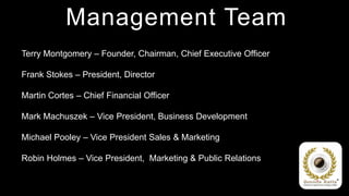 Management Team
Terry Montgomery – Founder, Chairman, Chief Executive Officer

Frank Stokes – President, Director

Martin Cortes – Chief Financial Officer

Mark Machuszek – Vice President, Business Development

Michael Pooley – Vice President Sales & Marketing

Robin Holmes – Vice President, Marketing & Public Relations
 