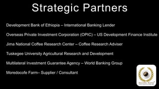 Strategic Partners
Development Bank of Ethiopia – International Banking Lender

Overseas Private Investment Corporation (OPIC) – US Development Finance Institute

Jima National Coffee Research Center – Coffee Research Adviser

Tuskegee University Agricultural Research and Development

Multilateral Investment Guarantee Agency – World Banking Group

Moredocofe Farm– Supplier / Consultant
 