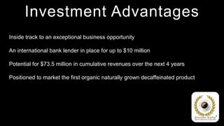 Investment Advantages
Inside track to an exceptional business opportunity

An international bank lender in place for up to $10 million

Potential for $73.5 million in cumulative revenues over the next 4 years

Positioned to market the first organic naturally grown decaffeinated product
 