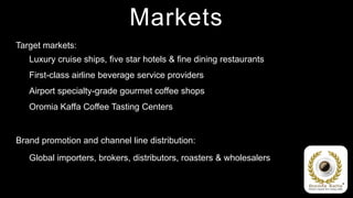 Markets
Target markets:
   Luxury cruise ships, five star hotels & fine dining restaurants
   First-class airline beverage service providers
   Airport specialty-grade gourmet coffee shops
   Oromia Kaffa Coffee Tasting Centers


Brand promotion and channel line distribution:
   Global importers, brokers, distributors, roasters & wholesalers
 