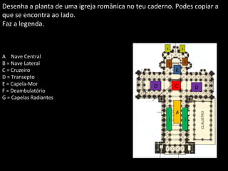 C A B B D D E F F G G A  =  Nave Central B = Nave Lateral C = Cruzeiro D = Transepto E = Capela-Mor F = Deambulatório G = Capelas Radiantes Desenha a planta de uma igreja românica no teu caderno. Podes copiar a que se encontra ao lado. Faz a legenda.  