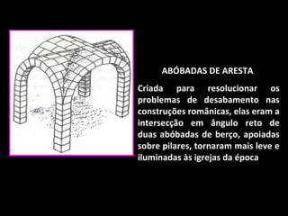 ABÓBADAS DE ARESTA  Criada para resolucionar os problemas de desabamento nas construções românicas, elas eram a intersecção em ângulo reto de duas abóbadas de berço, apoiadas sobre pilares, tornaram mais leve e iluminadas às igrejas da época . 