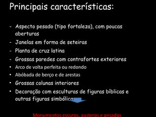 Principais características: Aspecto pesado (tipo fortaleza), com poucas aberturas Janelas em forma de seteiras Planta de cruz latina Grossas paredes com contrafortes exteriores Arco de volta perfeita ou redondo Abóbada de berço e de arestas Grossas colunas interiores Decoração com esculturas de figuras bíblicas e outras figuras simbólicas Monumentos escuros, austeros e pesados 
