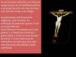 As construções reflectem um clima de insegurança e de instabilidade política e as igrejas serviam de casas de Deus e de local de abrigo e de refúgio. As populações, extremamente religiosas, tudo investem na edificação de pequenas igrejas rurais ou de grandes sés. Profundamente enraizado junto dos pobres, o Cristianismo oferecia à gente pobre a única luz num mundo de trevas. A única esperança de redenção e consolo para uma vida marcada pelas dificuldades e pela submissão. 