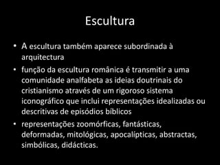 Escultura A  escultura também aparece subordinada à arquitectura função da escultura românica é transmitir a uma comunidade analfabeta as ideias doutrinais do cristianismo através de um rigoroso sistema iconográfico que inclui representações idealizadas ou descritivas de episódios bíblicos representações zoomórficas, fantásticas, deformadas, mitológicas, apocalípticas, abstractas, simbólicas, didácticas. 