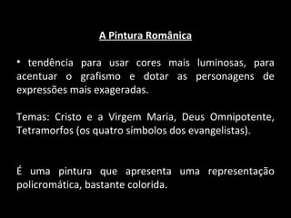A Pintura Românica tendência para usar cores mais luminosas, para acentuar o grafismo e dotar as personagens de expressões mais exageradas. Temas: Cristo e a Virgem Maria, Deus Omnipotente, Tetramorfos (os quatro símbolos dos evangelistas). É uma pintura que apresenta uma representação policromática, bastante colorida. 