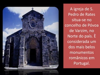 A igreja de S. Pedro de Rates situa-se no concelho de Póvoa de Varzim, no Norte do país. È considerada um dos mais belos monumentos românicos em Portugal. 