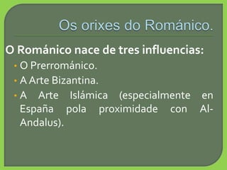 O Románico nace de tres influencias:
• O Prerrománico.
• A Arte Bizantina.
• A Arte Islámica (especialmente en
España pola proximidade con Al-
Andalus).
 