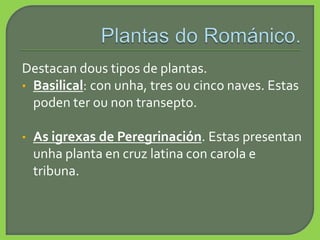 Destacan dous tipos de plantas.
• Basilical: con unha, tres ou cinco naves. Estas
poden ter ou non transepto.
• As igrexas de Peregrinación. Estas presentan
unha planta en cruz latina con carola e
tribuna.
 