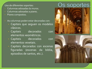 Uso de diferentes soportes:
• Columnas adosadas ós muros.
• Columnas adosadas a piares.
• Piares compostos.
• As columnas poden estar decoradas con:
• Capiteis que seguen os modelos
clásicos.
• Capiteis decorados con
elementos xeométricos.
• Capiteis decorados con
elementos vexetais.
• Capiteis decorados con escenas
figuradas (escenas da biblia,
episodios de santos, etc.).
 