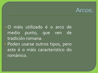 • O máis utilizado é o arco de
medio punto, que ven de
tradición romana.
• Poden usarse outros tipos, pero
este é o máis característico do
románico.
 