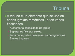 A tribuna é un elemento que se usa en
certas igrexas románicas , e ten varias
finalidades.
• Aumentar a capacidade da Igrexa.
• Separar ós fieis por sexos.
• Zona onde poden descansar os peregrinos ós
Santos Lugares.
 