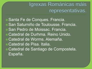 Santa Fe de Conques. Francia.
San Saturniño de Toulousse. Francia.
San Pedro de Moissac. Francia.
Catedral de Durhma. Reino Unido.
Catedral de Worms. Alemaña.
Catedral de Pisa. Italia.
Catedral de Santiago de Compostela.
España.
 