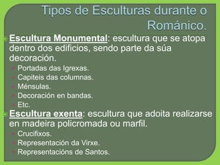  Escultura Monumental: escultura que se atopa
dentro dos edificios, sendo parte da súa
decoración.
• Portadas das Igrexas.
• Capiteis das columnas.
• Ménsulas.
• Decoración en bandas.
• Etc.
 Escultura exenta: escultura que adoita realizarse
en madeira policromada ou marfil.
• Crucifixos.
• Representación da Virxe.
• Representacións de Santos.
 