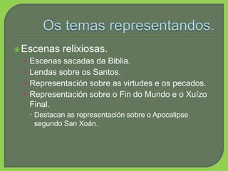 Escenas relixiosas.
• Escenas sacadas da Biblia.
• Lendas sobre os Santos.
• Representación sobre as virtudes e os pecados.
• Representación sobre o Fin do Mundo e o Xuízo
Final.
 Destacan as representación sobre o Apocalipse
segundo San Xoán.
 