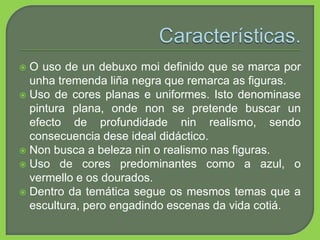  O uso de un debuxo moi definido que se marca por
unha tremenda liña negra que remarca as figuras.
 Uso de cores planas e uniformes. Isto denominase
pintura plana, onde non se pretende buscar un
efecto de profundidade nin realismo, sendo
consecuencia dese ideal didáctico.
 Non busca a beleza nin o realismo nas figuras.
 Uso de cores predominantes como a azul, o
vermello e os dourados.
 Dentro da temática segue os mesmos temas que a
escultura, pero engadindo escenas da vida cotiá.
 