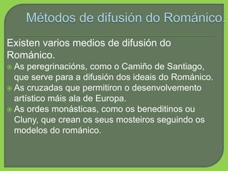 Existen varios medios de difusión do
Románico.
 As peregrinacións, como o Camiño de Santiago,
que serve para a difusión dos ideais do Románico.
 As cruzadas que permitiron o desenvolvemento
artístico máis ala de Europa.
 As ordes monásticas, como os beneditinos ou
Cluny, que crean os seus mosteiros seguindo os
modelos do románico.
 