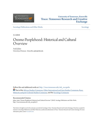University of Tennessee, Knoxville
Trace: Tennessee Research and Creative
Exchange
Sociology Publications and Other Works Sociology
3-2-2010
Oromo Peoplehood: Historical and Cultural
Overview
Asafa Jalata
University of Tennessee - Knoxville, ajalata@utk.edu
Follow this and additional works at: http://trace.tennessee.edu/utk_socopubs
Part of the African Studies Commons, Other International and Area Studies Commons, Race,
Ethnicity and post-Colonial Studies Commons, and the Sociology Commons
This Article is brought to you for free and open access by the Sociology at Trace: Tennessee Research and Creative Exchange. It has been accepted for
inclusion in Sociology Publications and Other Works by an authorized administrator of Trace: Tennessee Research and Creative Exchange. For more
information, please contact trace@utk.edu.
Recommended Citation
Jalata, Asafa, "Oromo Peoplehood: Historical and Cultural Overview" (2010). Sociology Publications and Other Works.
http://trace.tennessee.edu/utk_socopubs/6
 
