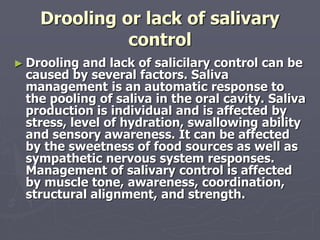 Drooling or lack of salivary
control
► Drooling and lack of salicilary control can be
caused by several factors. Saliva
management is an automatic response to
the pooling of saliva in the oral cavity. Saliva
production is individual and is affected by
stress, level of hydration, swallowing ability
and sensory awareness. It can be affected
by the sweetness of food sources as well as
sympathetic nervous system responses.
Management of salivary control is affected
by muscle tone, awareness, coordination,
structural alignment, and strength.
 
