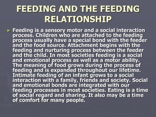 FEEDING AND THE FEEDING
RELATIONSHIP
► Feeding is a sensory motor and a social interaction
process. Children who are attached to the feeding
process usually have a special bond with the feeder
and the food source. Attachment begins with the
feeding and nurturing process between the feeder
and the child. In most societies feeding is a social
and emotional process as well as a motor ability.
The meaning of food grows during the process of
feeding and is expanded throughout our lifetime.
Intimate feeding of an infant grows to a social
interaction with a family, friends and society. Social
and emotional bonds are integrated with our
feeding processes in most societies. Eating is a time
of social regard and sharing. It also may be a time
of comfort for many people.
 