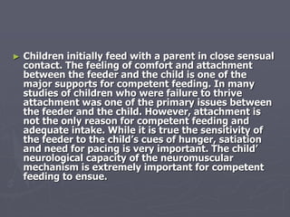 ► Children initially feed with a parent in close sensual
contact. The feeling of comfort and attachment
between the feeder and the child is one of the
major supports for competent feeding. In many
studies of children who were failure to thrive
attachment was one of the primary issues between
the feeder and the child. However, attachment is
not the only reason for competent feeding and
adequate intake. While it is true the sensitivity of
the feeder to the child’s cues of hunger, satiation
and need for pacing is very important. The child’
neurological capacity of the neuromuscular
mechanism is extremely important for competent
feeding to ensue.
 