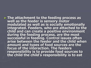 ► The attachment to the feeding process as
well as the feeder is sensory motor
modulated as well as is socially emotionally
integrated. Feeders, who are attached to the
child and can create a positive environment
during the feeding process, are the most
successful in feeding. Control issues often
arise between the feeder and the child when
amount and types of food sources are the
focus of the interaction. The feeders
responsibility is to provide food sources to
the child the child’s responsibility is to eat
 