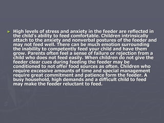 ► High levels of stress and anxiety in the feeder are reflected in
the child’s ability to feed comfortable. Children intrinsically
attach to the anxiety and nonverbal postures of the feeder and
may not feed well. There can be much emotion surrounding
the inability to competently feed your child and have them
grow. Parents often feel a sense of failure or rejection from a
child who does not feed easily. When children do not give the
feeder clear cues during feeding the feeder may be
conditioned to not offer food sources as often. Children who
require excessive amounts of time and special management
require great commitment and patience form the feeder. A
busy household, high demands and a difficult child to feed
may make the feeder reluctant to feed.
 