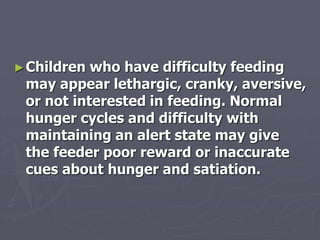 ►Children who have difficulty feeding
may appear lethargic, cranky, aversive,
or not interested in feeding. Normal
hunger cycles and difficulty with
maintaining an alert state may give
the feeder poor reward or inaccurate
cues about hunger and satiation.
 