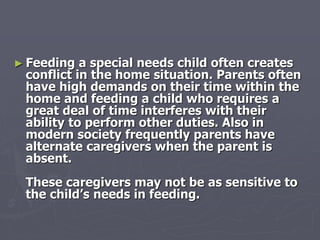 ► Feeding a special needs child often creates
conflict in the home situation. Parents often
have high demands on their time within the
home and feeding a child who requires a
great deal of time interferes with their
ability to perform other duties. Also in
modern society frequently parents have
alternate caregivers when the parent is
absent.
These caregivers may not be as sensitive to
the child’s needs in feeding.
 