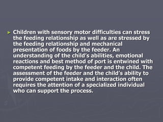 ► Children with sensory motor difficulties can stress
the feeding relationship as well as are stressed by
the feeding relationship and mechanical
presentation of foods by the feeder. An
understanding of the child’s abilities, emotional
reactions and best method of port is entwined with
competent feeding by the feeder and the child. The
assessment of the feeder and the child’s ability to
provide competent intake and interaction often
requires the attention of a specialized individual
who can support the process.
 