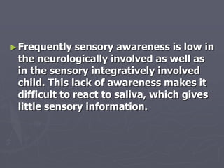 ►Frequently sensory awareness is low in
the neurologically involved as well as
in the sensory integratively involved
child. This lack of awareness makes it
difficult to react to saliva, which gives
little sensory information.
 